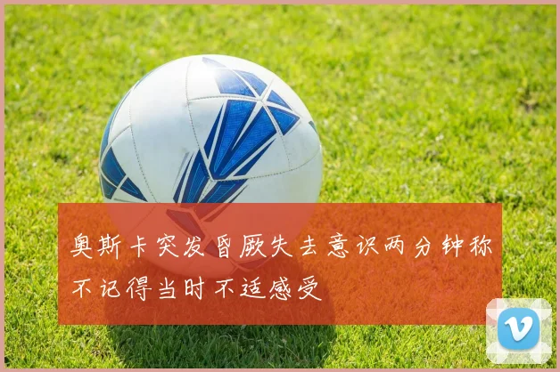 奥斯卡突发昏厥失去意识两分钟称不记得当时不适感受