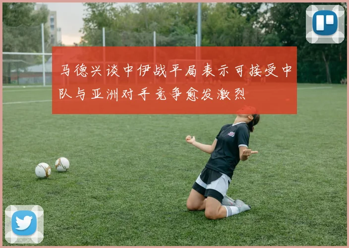 马德兴谈中伊战平局表示可接受中队与亚洲对手竞争愈发激烈