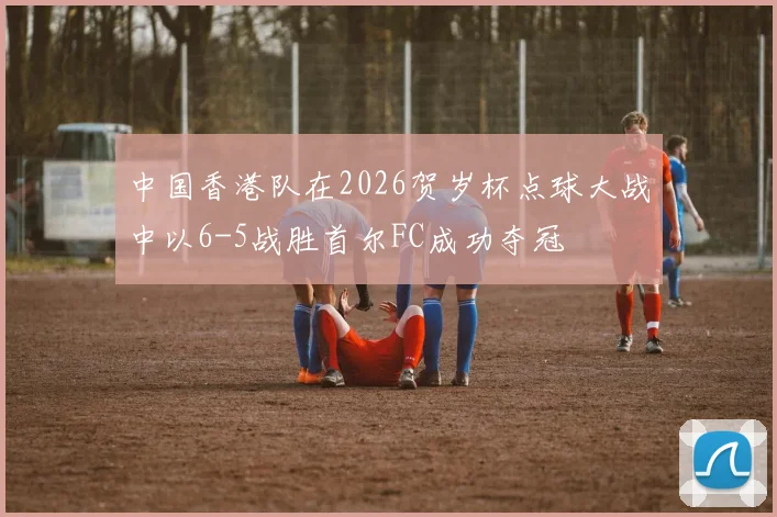 中国香港队在2026贺岁杯点球大战中以6-5战胜首尔FC成功夺冠
