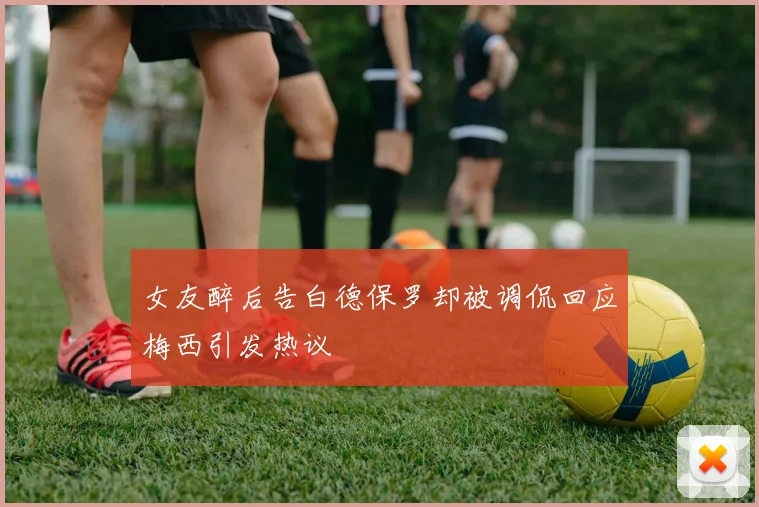 女友醉后告白德保罗却被调侃回应梅西引发热议