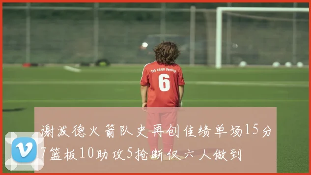 谢泼德火箭队史再创佳绩单场15分7篮板10助攻5抢断仅六人做到