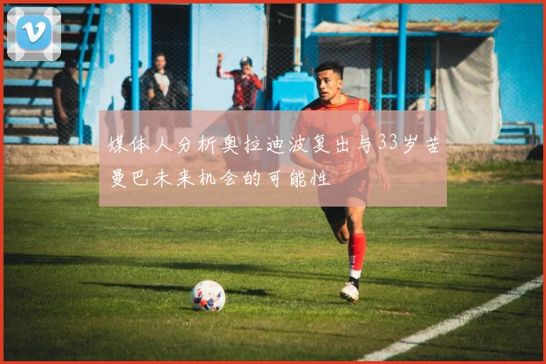 媒体人分析奥拉迪波复出与33岁苦曼巴未来机会的可能性