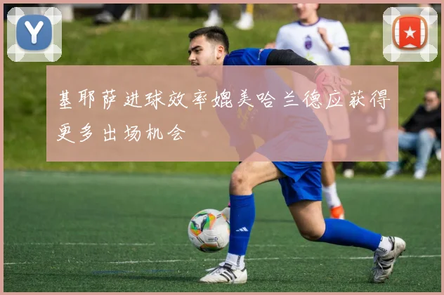 基耶萨进球效率媲美哈兰德应获得更多出场机会