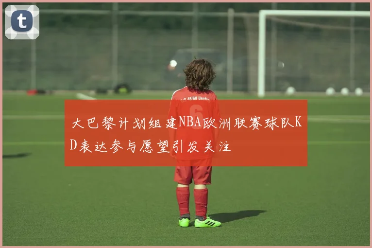 大巴黎计划组建NBA欧洲联赛球队KD表达参与愿望引发关注