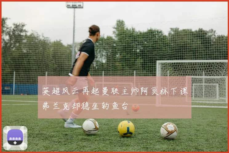 英超风云再起曼联主帅阿莫林下课弗兰克却稳坐钓鱼台