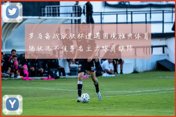 罗马备战欧联杯遭遇困境雅典体育场状况不佳多名主力球员缺阵