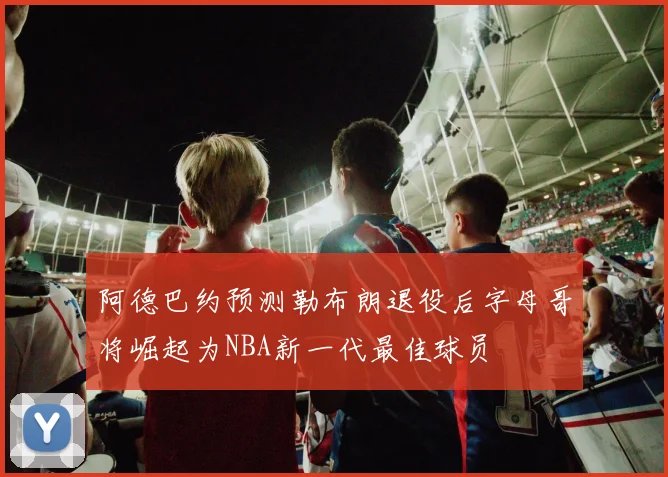 阿德巴约预测勒布朗退役后字母哥将崛起为NBA新一代最佳球员