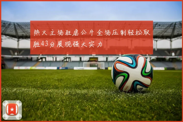 热火主场狂虐公牛全场压制轻松取胜43分展现强大实力