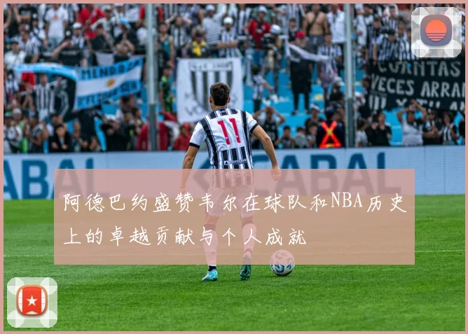 阿德巴约盛赞韦尔在球队和NBA历史上的卓越贡献与个人成就