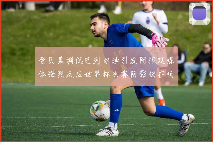 登贝莱调侃巴列尔迪引发阿根廷媒体强烈反应世界杯决赛阴影仍在吗
