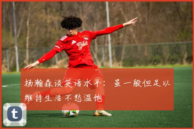 杨瀚森谈英语水平：虽一般但足以维持生活不愁温饱