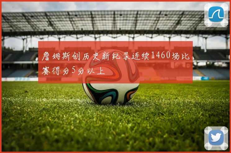 詹姆斯创历史新纪录连续1460场比赛得分5分以上