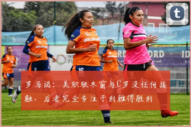 罗马诺：美职联冬窗与C罗没任何接触，后者完全专注于利雅得胜利