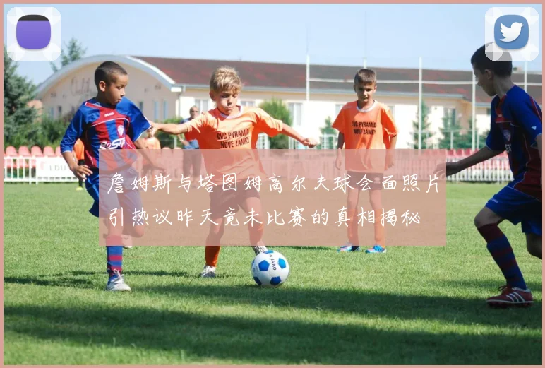 詹姆斯与塔图姆高尔夫球会面照片引热议昨天竟未比赛的真相揭秘