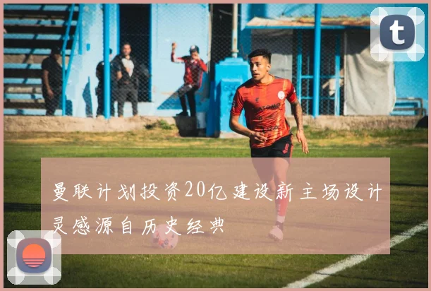 曼联计划投资20亿建设新主场设计灵感源自历史经典