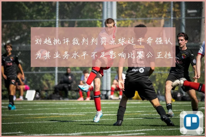 刘越批评裁判判罚点球过于牵强认为其业务水平不足影响比赛公正性