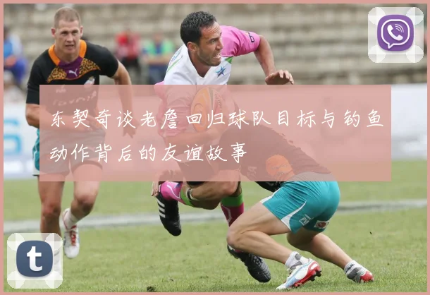 东契奇谈老詹回归球队目标与钓鱼动作背后的友谊故事
