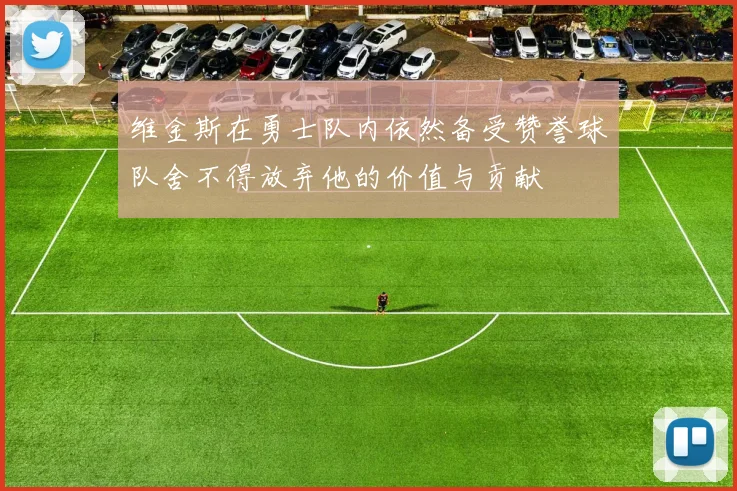 维金斯在勇士队内依然备受赞誉球队舍不得放弃他的价值与贡献