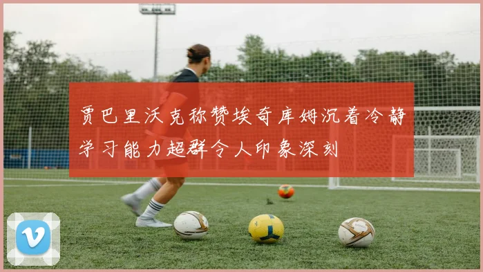 贾巴里沃克称赞埃奇库姆沉着冷静学习能力超群令人印象深刻